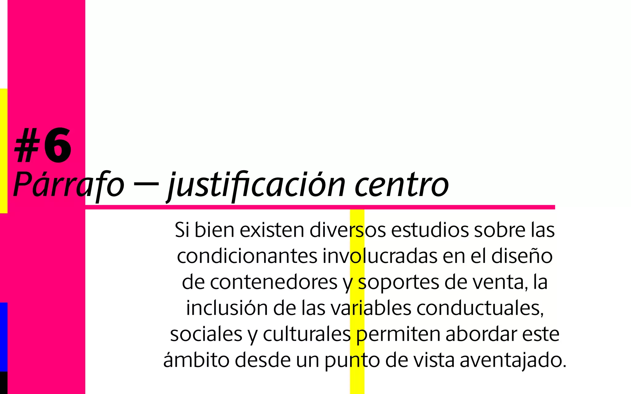 Si bien existen diversos estudios sobre las 
condicionantes involucradas en el diseño 
de contenedores y soportes de venta, la 
inclusión de las variables conductuales, 
sociales y culturales permiten abordar este 
ámbito desde un punto de vista aventajado. 
#6 
Párrafo - justificación izquierdo 
 