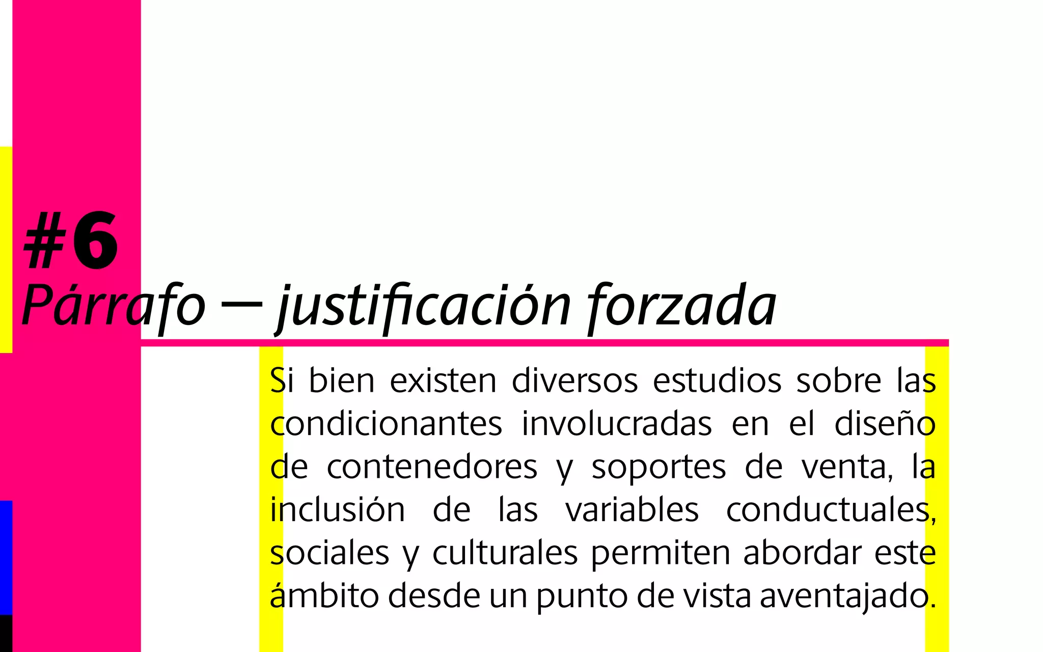Si bien existen diversos estudios sobre las 
condicionantes involucradas en el diseño 
de contenedores y soportes de venta, la 
inclusión de las variables conductuales, 
sociales y culturales permiten abordar este 
ámbito desde un punto de vista aventajado. 
#6 
Párrafo - justificación derecha 
 