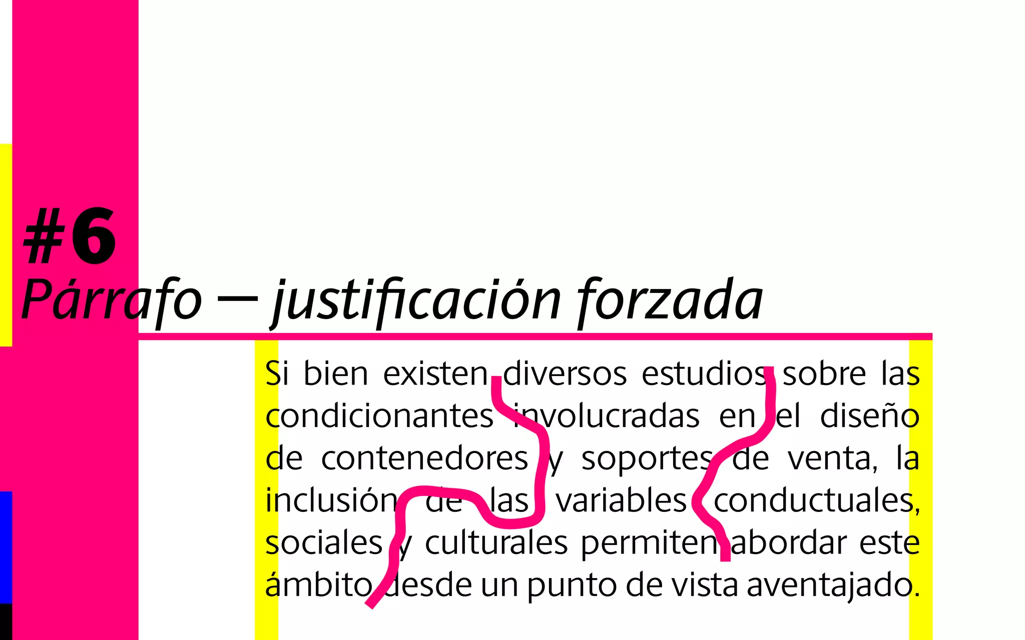 Si bien existen diversos estudios sobre las 
condicionantes involucradas en el diseño 
de contenedores y soportes de venta, la 
inclusión de las variables conductuales, 
sociales y culturales permiten abordar este 
ámbito desde un punto de vista aventajado. 
#6 
Párrafo - justificación forzada 
 