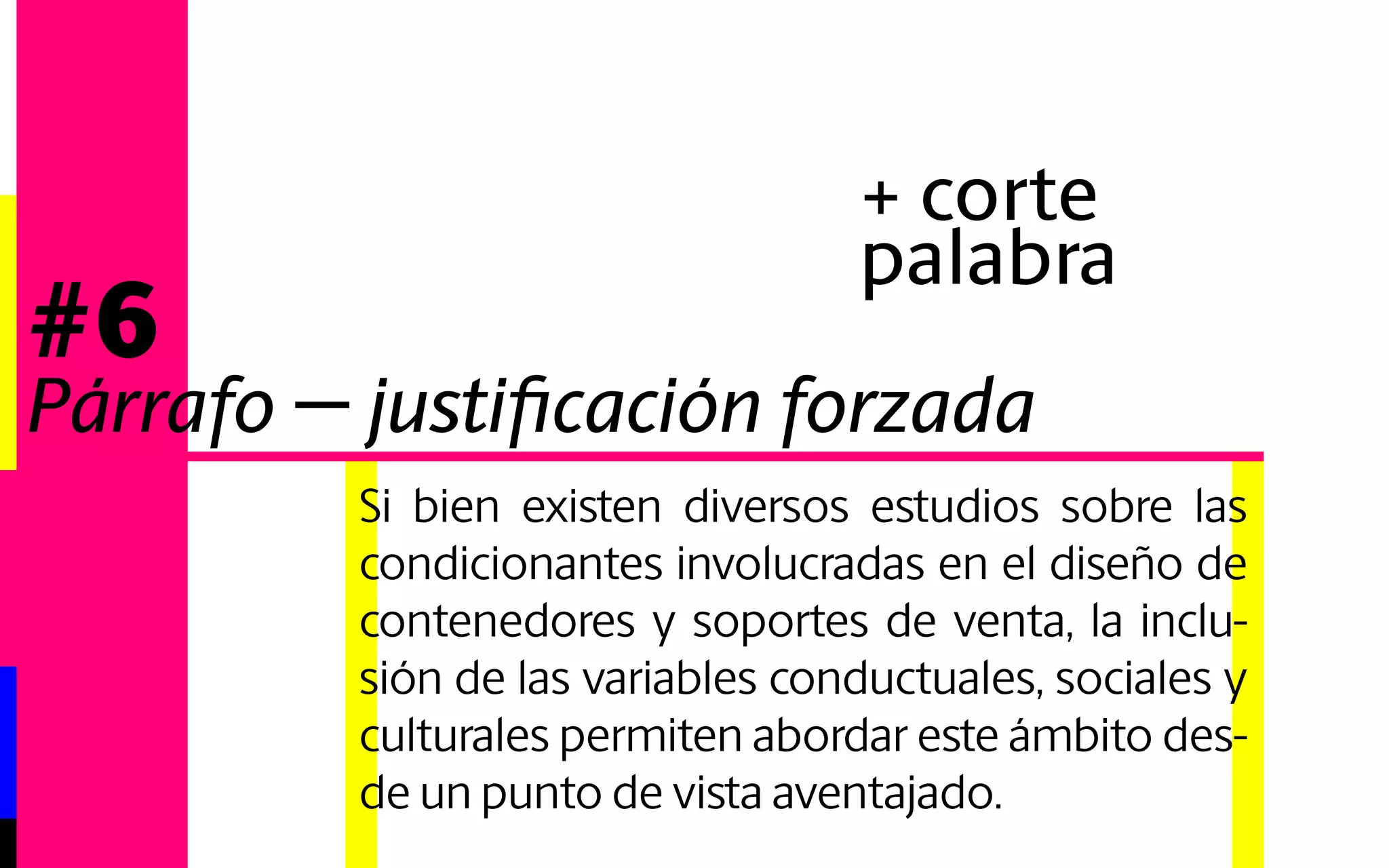Si bien existen diversos estudios sobre las 
condicionantes involucradas en el diseño de 
contenedores y soportes de venta, la inclusión 
de las variables conductuales, sociales y 
culturales permiten abordar este ámbito desde 
un punto de vista aventajado. 
#6 
Párrafo - justificación forzada 
+ tracking 
 