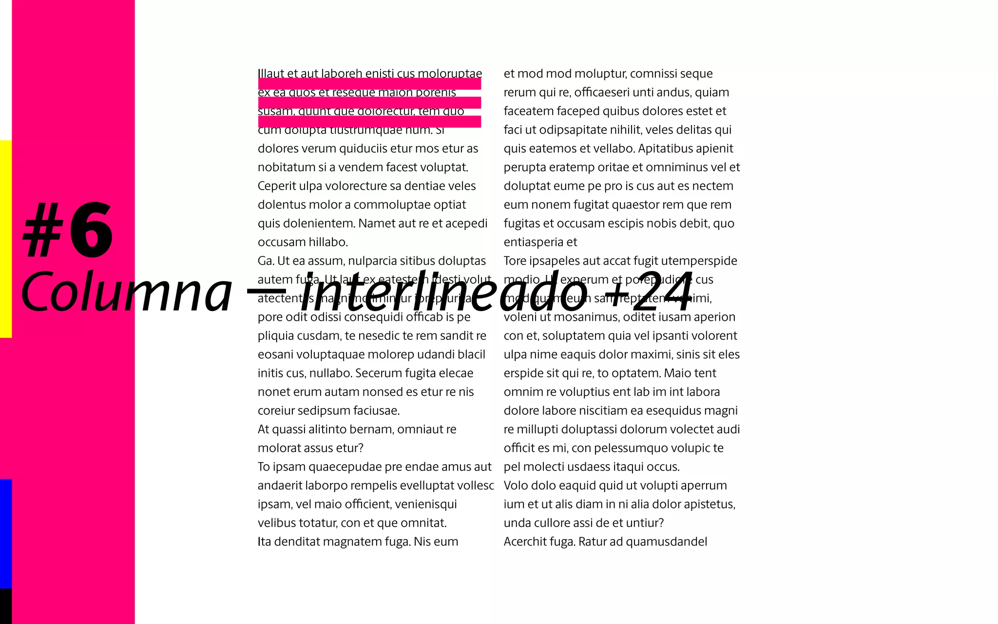 #6 
Columna - interlineado automático 
Illaut et aut laboreh enisti cus moloruptae 
ex ea quos et reseque maion porenis 
susam, quunt que dolorectur, tem quo 
cum dolupta tiustrumquae num. Si 
dolores verum quiduciis etur mos etur as 
nobitatum si a vendem facest voluptat. 
Ceperit ulpa volorecture sa dentiae veles 
dolentus molor a commoluptae optiat 
quis dolenientem. Namet aut re et acepedi 
occusam hillabo. 
Ga. Ut ea assum, nulparcia sitibus doluptas 
autem fuga. Ut laut ex eatestem idesti volut 
atectentiis magnimo imintur iorepturita 
pore odit odissi consequidi officab is pe 
pliquia cusdam, te nesedic te rem sandit re 
eosani volptaquae molorep udandi blacil 
initis cus, nullabo. Secerum fugita elecae 
nonet erum autam nonsed es etur re nis 
coreiur sedipsum faciusae. 
At quassi alitinto bernam, omniaut re 
molorat assus etur? 
To ipsam quaecepudae pre endae amus aut 
andaerit laborpo rempelis evelluptat vollesc 
ipsam, vel maio officient, venienisqui 
velibus totatur, con et que omnitat. 
Ita denditat magnatem fuga. Nis eum 
et mod mod moluptur, comnissi seque 
rerum qui re, officaeseri unti andus, quiam 
faceatem faceped quibus dolores estet et 
faci ut odipsapitate nihilit, veles delitas qui 
quis eatemos et vellabo. Apitatibus apienit 
perupta eratemp oritae et omniminus vel et 
doluptat eume pe pro is cus aut es nectem 
eum nonem fugitat quaestor rem que rem 
fugitas et occusam escipis nobis debit, quo 
entiasperia et 
Tore ipsapeles aut accat fugit utemperspide 
modio. Ut experum et porepudiore cus 
mod quam eum sam reptatem venimi, 
voleni ut mosanimus, oditet iusam aperion 
con et, soluptatem quia vel ipsanti volorent 
ulpa nime eaquis dolor maximi, sinis sit eles 
erspide sit qui re, to optatem. Maio tent 
omnim re voluptius ent lab im int labora 
dolore labore niscitiam ea esequidus magni 
re millupti doluptassi dolorum volectet audi 
officit es mi, con pelessumquo volupic te 
pel molecti usdaess itaqui occus. 
Volo dolo eaquid quid ut volupti aperrum 
ium et ut alis diam in ni alia dolor apistetus, 
unda cullore assi de et untiur? 
Acerchit fuga. Ratur ad quamusdandel 
ipienihil invel illam sunt exerchil ium, 
vellendem delit veliciiscit que alibus viderfe 
rferese iliae nonse pratempor magnat 
ipsam, optassi moluptur sa consequo to 
etur sum estium facilit velliquam velenditet 
aut voluptiur? 
Untia voloris volendiatur? 
Cerio. Ur, comnima gnihilicae sequae vel 
iumque ipsundist occume voluptae vel 
moluptiuntem alibus inulpa dit minullupta 
consediae. Et ut quiam qui cum ullo quame 
corae qui dolorerum et eiume 
 