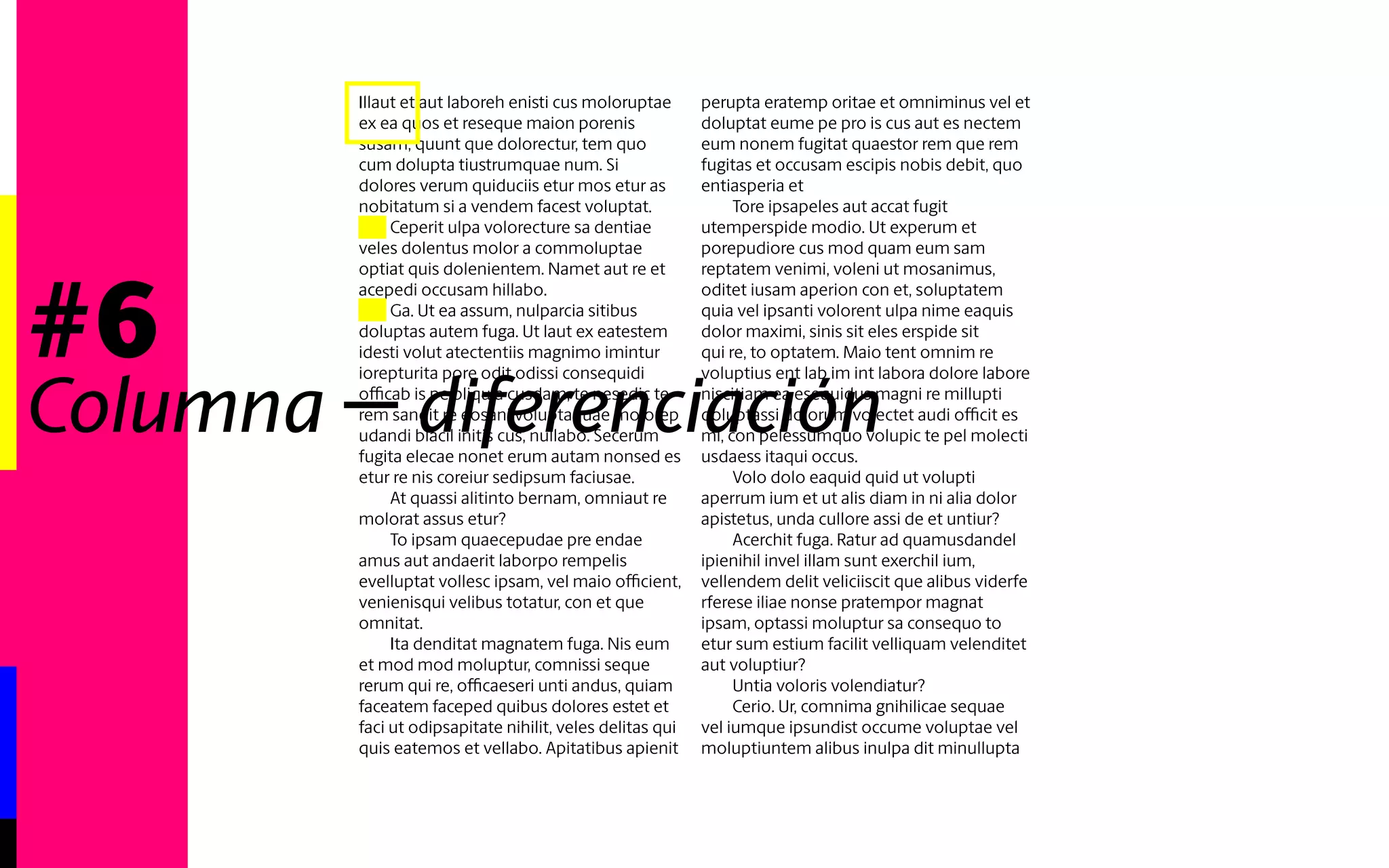 #6 
Illaut et aut laboreh enisti cus moloruptae 
ex ea quos et reseque maion porenis 
susam, quunt que dolorectur, tem quo 
cum dolupta tiustrumquae num. Si 
dolores verum quiduciis etur mos etur as 
nobitatum si a vendem facest voluptat. 
Ceperit ulpa volorecture sa dentiae veles 
dolentus molor a commoluptae optiat 
quis dolenientem. Namet aut re et acepedi 
occusam hillabo. 
Ga. Ut ea assum, nulparcia sitibus doluptas 
autem fuga. Ut laut ex eatestem idesti volut 
atectentiis magnimo imintur iorepturita 
pore odit odissi consequidi officab is pe 
pliquia cusdam, te nesedic te rem sandit re 
eosani voluptaquae molorep udandi blacil 
initis cus, nullabo. Secerum fugita elecae 
nonet erum autam nonsed es etur re nis 
coreiur sedipsum faciusae. 
At quassi alitinto bernam, omniaut re 
molorat assus etur? 
To ipsam quaecepudae pre endae amus aut 
andaerit laborpo rempelis evelluptat vollesc 
ipsam, vel maio officient, venienisqui 
velibus totatur, con et que omnitat. 
Ita denditat magnatem fuga. Nis eum 
et mod mod moluptur, comnissi seque 
rerum qui re, officaeseri unti andus, quiam 
faceatem faceped quibus dolores estet et 
faci ut odipsapitate nihilit, veles delitas qui 
quis eatemos et vellabo. Apitatibus apienit 
perupta eratemp oritae et omniminus vel et 
doluptat eume pe pro is cus aut es nectem 
eum nonem fugitat quaestor rem que rem 
fugitas et occusam escipis nobis debit, quo 
entiasperia et 
Tore ipsapeles aut accat fugit utemperspide 
modio. Ut experum et porepudiore cus 
mod quam eum sam reptatem venimi, 
voleni ut mosanimus, oditet iusam aperion 
con et, soluptatem quia vel ipsanti volorent 
ulpa nime eaquis dolor maximi, sinis sit eles 
erspide sit qui re, to optatem. Maio tent 
omnim re voluptius ent lab im int labora 
dolore labore niscitiam ea esequidus magni 
re millupti doluptassi dolorum volectet audi 
officit es mi, con pelessumquo volupic te 
pel molecti usdaess itaqui occus. 
Volo dolo eaquid quid ut volupti aperrum 
ium et ut alis diam in ni alia dolor apistetus, 
unda cullore assi de et untiur? 
Acerchit fuga. Ratur ad quamusdandel 
ipienihil invel illam sunt exerchil ium, 
vellendem delit veliciiscit que alibus viderfe 
rferese iliae nonse pratempor magnat 
ipsam, optassi moluptur sa consequo to 
etur sum estium facilit velliquam velenditet 
aut voluptiur? 
Columna - diferenciación 
 