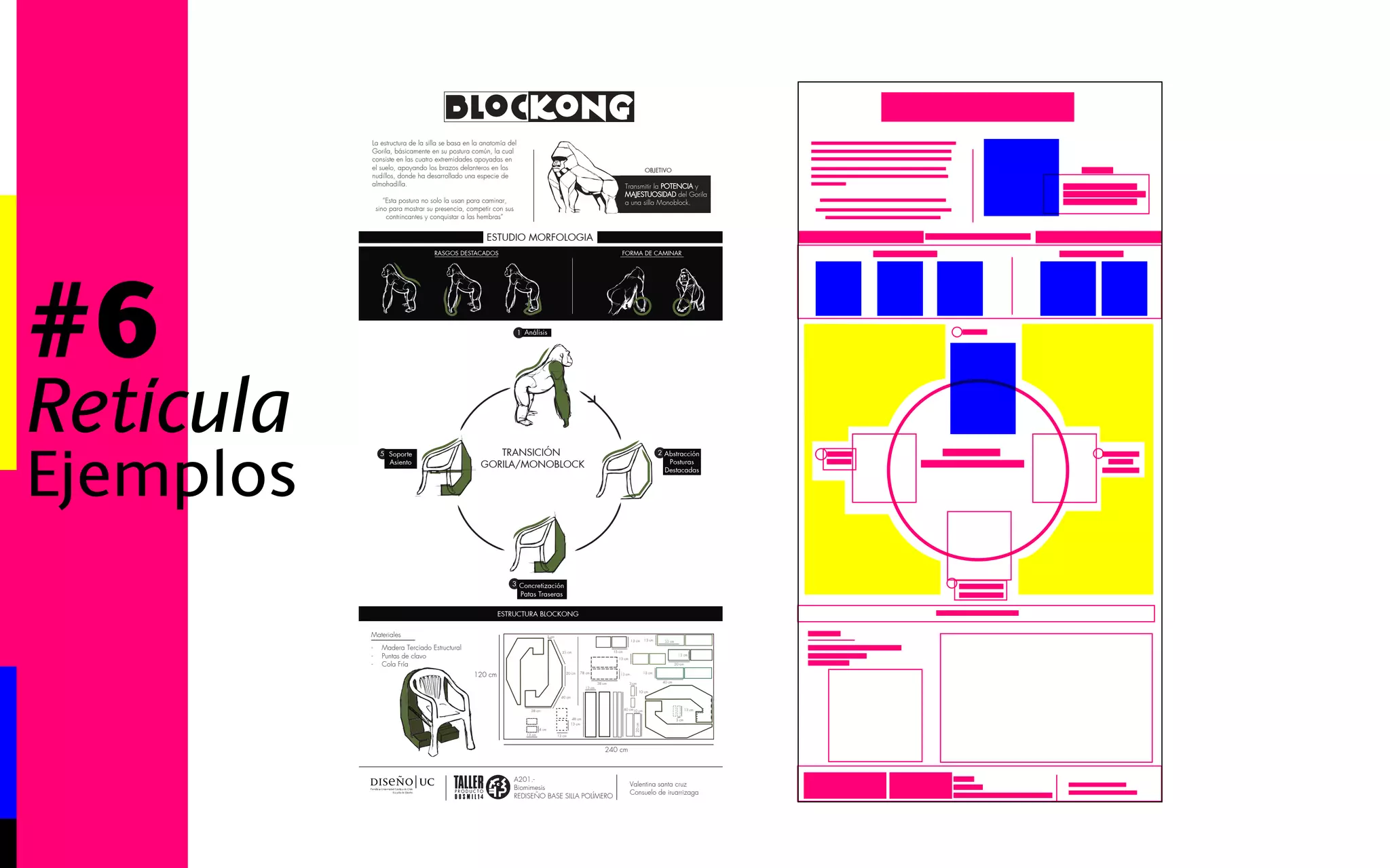 #6 
Retícula 
Ejemplos 
Valentina santa cruz 
Consuelo de iruarrizaga 
La estructura de la silla se basa en la anatomía del 
Gorila, básicamente en su postura común, la cual 
consiste en las cuatro extremidades apoyadas en 
el suelo, apoyando los brazos delanteros en los 
nudillos, donde ha desarrollado una especie de 
almohadilla. 
“Esta postura no solo la usan para caminar, 
sino para mostrar su presencia, competir con sus 
contrincantes y conquistar a las hembras” 
RASGOS DESTACADOS FORMA DE CAMINAR 
ESTUDIO MORFOLOGIA 
TRANSICIÓN 
GORILA/MONOBLOCK 
Blockong 
OBJETIVO 
Transmitir la POTENCIA y 
MAJESTUOSIDAD del Gorila 
a una silla Monoblock. 
1 Análisis 
2 Abstracción 
Posturas 
Destacadas 
3 Concretización 
Patas Traseras 
5 Soporte 
Asiento 
ESTRUCTURA BLOCKONG 
A201.- 
Biomimesis 
REDISEÑO BASE SILLA POLÍMERO 
- Madera Terciado Estructural 
- Puntas de clavo 
- Cola Fría 
Materiales 
240 cm 
120 cm 
38 cm 
38 cm 
20 cm 
35 cm 
15 cm 
40 cm 
35 cm 
20 cm 
40 cm 
13 cm 
4 cm 
13 cm 
48 cm 
40 cm 
13 cm 
78 cm 
13 cm 
13 cm 
13 cm 13 cm 
3 cm 
10 cm 
3 cm 
13 cm 
13 cm 
13 cm 
3 cm 
13 cm 
10 cm 
20 cm 
 