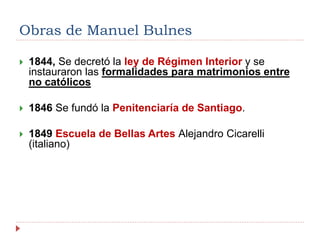  1844, Se decretó la ley de Régimen Interior y se
instauraron las formalidades para matrimonios entre
no católicos
 1846 Se fundó la Penitenciaría de Santiago.
 1849 Escuela de Bellas Artes Alejandro Cicarelli
(italiano)
Obras de Manuel Bulnes
 