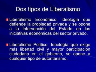 Dos tipos de Liberalismo
Liberalismo Económico: ideología que
defiende la propiedad privada y se opone
a la intervención del Estado en las
iniciativas económicas del sector privado.
Liberalismo Político: Ideología que exige
más libertad civil y mayor participación
ciudadana en el gobierno, se opone a
cualquier tipo de autoritarismo.
 