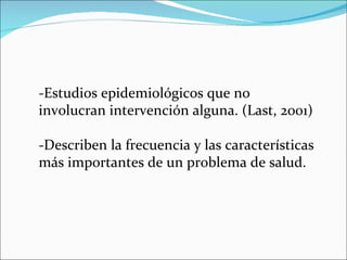 -Estudios epidemiológicos que no involucran intervención alguna. (Last, 2001) -Describen la frecuencia y las características más importantes de un problema de salud.  