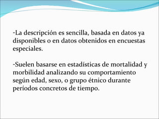 La descripción es sencilla, basada en datos ya disponibles o en datos obtenidos en encuestas especiales.  Suelen basarse en estadísticas de mortalidad y morbilidad analizando su comportamiento según edad, sexo, o grupo étnico durante períodos concretos de tiempo. 