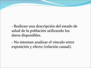 -  Realizan una descripción del estado de salud de la población utilizando los datos disponibles. - No intentan analizar el vínculo entre exposición y efecto (relación causal). 