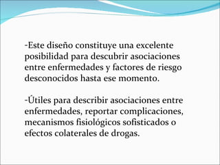 Este diseño constituye una excelente posibilidad para descubrir asociaciones entre enfermedades y factores de riesgo desconocidos hasta ese momento. Útiles para describir asociaciones entre enfermedades, reportar complicaciones, mecanismos fisiológicos sofisticados o efectos colaterales de drogas. 