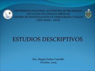UNIVERSIDAD NACIONAL AUTÓNOMA DE NICARAGUA  FACULTAD DE CIENCIAS MÉDICAS CENTRO DE INVESTIGACIÓN EN DEMOGRAFÍA Y SALUD CIDS UNAN - LEÓN ESTUDIOS DESCRIPTIVOS Dra. Magda Esther Castrillo Octubre, 2009 