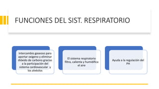 FUNCIONES DEL SIST. RESPIRATORIO
Intercambio gaseoso para
aportar oxigeno y eliminar
dióxido de carbono gracias
a la participación del
sistema cardiovascular y
los alvéolos
El sistema respiratorio
filtra, calienta y humidifica
el aire
Ayuda a la regulación del
PH
 