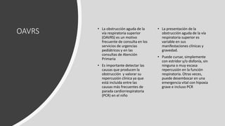 OAVRS • La obstrucción aguda de la
vía respiratoria superior
(OAVRS) es un motivo
frecuente de consulta en los
servicios de urgencias
pediátricos y en las
consultas de Atención
Primaria
• Es importante detectar las
causas que producen la
obstrucción y valorar su
repercusión clínica ya que
está incluida entre las
causas más frecuentes de
parada cardiorrespiratoria
(PCR) en el niño
• La presentación de la
obstrucción aguda de la vía
respiratoria superior es
variable en sus
manifestaciones clínicas y
gravedad.
• Puede cursar, simplemente
con estridor y/o disfonía, sin
ninguna o muy escasa
repercusión en la función
respiratoria. Otras veces,
puede desembocar en una
emergencia vital con hipoxia
grave e incluso PCR
 