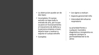 • La obstruccion puede ser de
dos tipos:
• Incompleta: El cuerpo
extraño no tapa toda la
entrada de aire, por lo que
se pone en funcionamiento
el mecanismo de defensa y
la persona empieza a toser,
dejarlo toser y evaluar q
expulse el cuerpo extraño
• Completa
• Los signos a evaluar:
• Aspecto general del niño
• Intensidad del esfuerzo
respiratorio
La prioridad frente a
cualquier maniobra
diagnóstica o terapéutica es
asegurar siempre la
permeabilidad de la vía
aérea
 