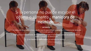 Si la persona no puede escupir el
objeto o alimento : maniobra de
Heimlich
• LACTANTES:
• Si el balbucea, llora, habla o tose, significa que le pasa aire por la garganta. Probablemente tiene una
obstrucción parcial.
• Dejar que tosa naturalmente. No le golpees la espalda ni le des agua, porque se puede mover el
objeto y complicar la obstrucción
• Si no Expulsa el objeto realizar la maniobra de Heimlich
 