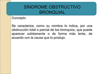 Concepto
Se caracteriza, como su nombre lo indica, por una
obstrucción total o parcial de los bronquios, que puede
aparecer súbitamente o de forma más lenta, de
acuerdo con la causa que lo produjo.
SÍNDROME OBSTRUCTIVO
BRONQUIAL
 
