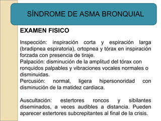 SÍNDROME DE ASMA BRONQUIAL
EXAMEN FISICO
Inspección: inspiración corta y espiración larga
(bradipnea espiratoria), ortopnea y tórax en inspiración
forzada con presencia de tiraje.
Palpación: disminución de la amplitud del tórax con
ronquidos palpables y vibraciones vocales normales o
disminuidas.
Percusión: normal, ligera hipersonoridad con
disminución de la matidez cardiaca.
Auscultación: estertores roncos y sibilantes
diseminados, a veces audibles a distancia. Pueden
aparecer estertores subcrepitantes al final de la crisis.
 
