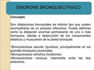 SÍNDROME BRONQUIECTÁSICO
Concepto
Son dilataciones bronquiales de distinto tipo que suelen
acompañarse de un proceso infeccioso. Puede definirse
como la dilatación anormal permanente de uno o más
bronquios, debida a destrucción de los componentes
elásticos y musculares de la pared bronquial.
•Bronquiectasia sacular (quística), principalmente en los
grandes bronquios proximales
•Bronquiectasia cilíndrica (fusiforme)
•Bronquiectasia varicosa, intermedia entre las dos
anteriores.
 