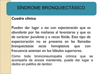 SÍNDROME BRONQUIECTÁSICO
Cuadro clínico
Pueden dar lugar a tos con expectoración que es
abundante por las mañanas al levantarse y que es
de carácter purulento y a veces fétida. Este tipo de
expectoración no se presenta en las llamadas
bronquiectasias secas hemoptoicas que con
frecuencia asientan en los lóbulos superiores.
Como toda bronconeumopatía crónica que se
acompaña de anoxia mantenida, puede dar lugar a
dedos en palillos de tambor.
 