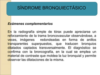 SÍNDROME BRONQUIECTÁSICO
Exámenes complementarios
En la radiografía simple de tórax puede apreciarse un
reforzamiento de la trama broncovascular observándose, a
veces, imágenes redondeadas en forma de anillos
transparentes superpuestos, que traducen bronquios
dilatados captados transversalmente. El diagnóstico se
confirma con la broncografía, en la cual se emplea un
material de contraste que moldea la luz bronquial y permite
observar las dilataciones de la misma.
 
