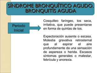SÍNDROME BRONQUÍTICO AGUDO.SÍNDROME BRONQUÍTICO AGUDO.
BRONQUITIS AGUDABRONQUITIS AGUDA
Periodo
Inicial
Cosquilleo faríngeo, tos seca,
irritativa, que puede presentarse
en forma de quintas de tos.
Expectoración ausente o escasa.
Molestia gravativa retrosternal
que al espirar el aire
profundamente da una sensación
de aspereza o herida. Escasos
síntomas generales o malestar,
febrícula y anorexia.
 