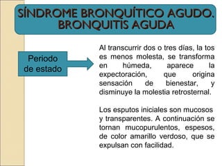 SÍNDROME BRONQUÍTICO AGUDO.SÍNDROME BRONQUÍTICO AGUDO.
BRONQUITIS AGUDABRONQUITIS AGUDA
Periodo
de estado
Al transcurrir dos o tres días, la tos
es menos molesta, se transforma
en húmeda, aparece la
expectoración, que origina
sensación de bienestar, y
disminuye la molestia retrosternal.
Los esputos iniciales son mucosos
y transparentes. A continuación se
tornan mucopurulentos, espesos,
de color amarillo verdoso, que se
expulsan con facilidad.
 