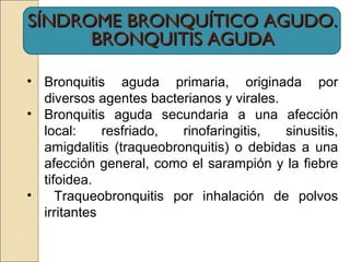 SÍNDROME BRONQUÍTICO AGUDO.SÍNDROME BRONQUÍTICO AGUDO.
BRONQUITIS AGUDABRONQUITIS AGUDA
• Bronquitis aguda primaria, originada por
diversos agentes bacterianos y virales.
• Bronquitis aguda secundaria a una afección
local: resfriado, rinofaringitis, sinusitis,
amigdalitis (traqueobronquitis) o debidas a una
afección general, como el sarampión y la fiebre
tifoidea.
• Traqueobronquitis por inhalación de polvos
irritantes
 