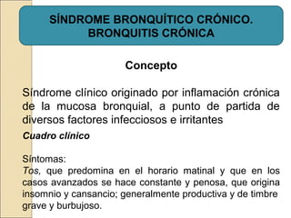 SÍNDROME BRONQUÍTICO CRÓNICO.
BRONQUITIS CRÓNICA
Concepto
Síndrome clínico originado por inflamación crónica
de la mucosa bronquial, a punto de partida de
diversos factores infecciosos e irritantes
Cuadro clínico
Síntomas:
Tos, que predomina en el horario matinal y que en los
casos avanzados se hace constante y penosa, que origina
insomnio y cansancio; generalmente productiva y de timbre
grave y burbujoso.
 