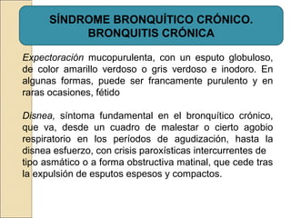 SÍNDROME BRONQUÍTICO CRÓNICO.
BRONQUITIS CRÓNICA
Expectoración mucopurulenta, con un esputo globuloso,
de color amarillo verdoso o gris verdoso e inodoro. En
algunas formas, puede ser francamente purulento y en
raras ocasiones, fétido
Disnea, síntoma fundamental en el bronquítico crónico,
que va, desde un cuadro de malestar o cierto agobio
respiratorio en los períodos de agudización, hasta la
disnea esfuerzo, con crisis paroxísticas intercurrentes de
tipo asmático o a forma obstructiva matinal, que cede tras
la expulsión de esputos espesos y compactos.
 