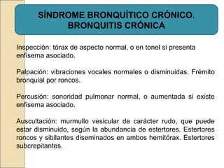 SÍNDROME BRONQUÍTICO CRÓNICO.
BRONQUITIS CRÓNICA
Inspección: tórax de aspecto normal, o en tonel si presenta
enfisema asociado.
Palpación: vibraciones vocales normales o disminuidas. Frémito
bronquial por roncos.
Percusión: sonoridad pulmonar normal, o aumentada si existe
enfisema asociado.
Auscultación: murmullo vesicular de carácter rudo, que puede
estar disminuido, según la abundancia de estertores. Estertores
roncos y sibilantes diseminados en ambos hemitórax. Estertores
subcrepitantes.
 