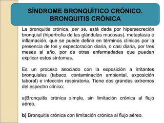 SÍNDROME BRONQUÍTICO CRÓNICO.
BRONQUITIS CRÓNICA
La bronquitis crónica, per se, está dada por hipersecreción
bronquial (hipertrofia de las glándulas mucosas), metaplasia e
inflamación, que se puede definir en términos clínicos por la
presencia de tos y expectoración diaria, o casi diaria, por tres
meses al año, por de otras enfermedades que puedan
explicar estos síntomas.
Es un proceso asociado con la exposición a irritantes
bronquiales (tabaco, contaminación ambiental, exposición
laboral) e infección respiratoria. Tiene dos grandes extremos
del espectro clínico:
a)Bronquitis crónica simple, sin limitación crónica al flujo
aéreo.
b) Bronquitis crónica con limitación crónica al flujo aéreo.
 