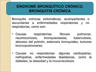 Bronquitis crónicas sintomáticas, acompañantes o
secundarias a enfermedades respiratorias y no
respiratorias, como son:
SÍNDROME BRONQUÍTICO CRÓNICO.
BRONQUITIS CRÓNICA
• Causas respiratorias: fibrosis pulmonar,
neumoconiosis, bronquiectasias, tuberculosis,
absceso del pulmón, estenosis bronquiales, tumores
broncopulmonares.
• Causas no respiratorias: algunas cardiopatías,
nefropatías, enfermedades diastásicas, como la
diabetes, la obesidad y la mucoviscidosis.
 