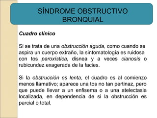 Cuadro clínico
Si se trata de una obstrucción aguda, como cuando se
aspira un cuerpo extraño, la sintomatología es ruidosa
con tos paroxística, disnea y a veces cianosis o
rubicundez exagerada de la facies.
Si la obstrucción es lenta, el cuadro es al comienzo
menos llamativo; aparece una tos no tan pertinaz, pero
que puede llevar a un enfisema o a una atelectasia
localizada, en dependencia de si la obstrucción es
parcial o total.
SÍNDROME OBSTRUCTIVO
BRONQUIAL
 