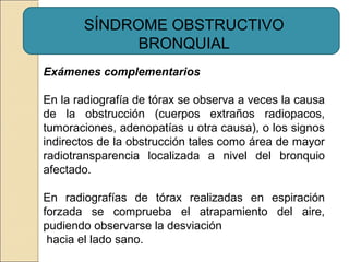 SÍNDROME OBSTRUCTIVO
BRONQUIAL
Exámenes complementarios
En la radiografía de tórax se observa a veces la causa
de la obstrucción (cuerpos extraños radiopacos,
tumoraciones, adenopatías u otra causa), o los signos
indirectos de la obstrucción tales como área de mayor
radiotransparencia localizada a nivel del bronquio
afectado.
En radiografías de tórax realizadas en espiración
forzada se comprueba el atrapamiento del aire,
pudiendo observarse la desviación
hacia el lado sano.
 