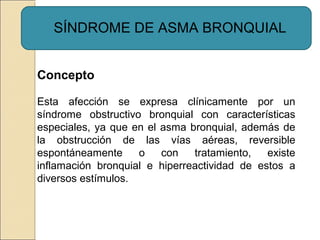 SÍNDROME DE ASMA BRONQUIAL
Concepto
Esta afección se expresa clínicamente por un
síndrome obstructivo bronquial con características
especiales, ya que en el asma bronquial, además de
la obstrucción de las vías aéreas, reversible
espontáneamente o con tratamiento, existe
inflamación bronquial e hiperreactividad de estos a
diversos estímulos.
 