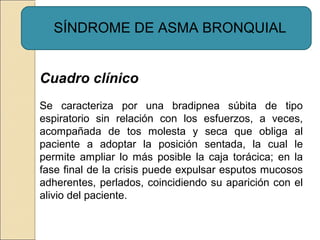 SÍNDROME DE ASMA BRONQUIAL
Cuadro clínico
Se caracteriza por una bradipnea súbita de tipo
espiratorio sin relación con los esfuerzos, a veces,
acompañada de tos molesta y seca que obliga al
paciente a adoptar la posición sentada, la cual le
permite ampliar lo más posible la caja torácica; en la
fase final de la crisis puede expulsar esputos mucosos
adherentes, perlados, coincidiendo su aparición con el
alivio del paciente.
 