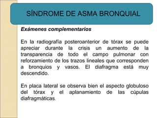 Exámenes complementarios
En la radiografía posteroanterior de tórax se puede
apreciar durante la crisis un aumento de la
transparencia de todo el campo pulmonar con
reforzamiento de los trazos lineales que corresponden
a bronquios y vasos. El diafragma está muy
descendido.
En placa lateral se observa bien el aspecto globuloso
del tórax y el aplanamiento de las cúpulas
diafragmáticas.
SÍNDROME DE ASMA BRONQUIAL
 