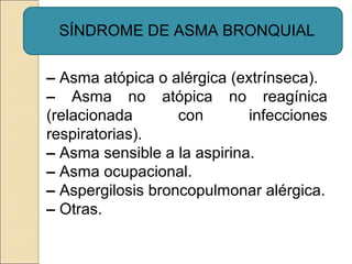 SÍNDROME DE ASMA BRONQUIAL
– Asma atópica o alérgica (extrínseca).
– Asma no atópica no reagínica
(relacionada con infecciones
respiratorias).
– Asma sensible a la aspirina.
– Asma ocupacional.
– Aspergilosis broncopulmonar alérgica.
– Otras.
 