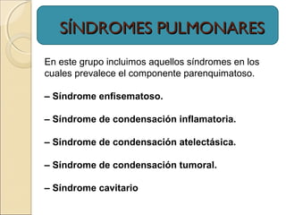 SÍNDROMES PULMONARESSÍNDROMES PULMONARES
En este grupo incluimos aquellos síndromes en los
cuales prevalece el componente parenquimatoso.
– Síndrome enfisematoso.
– Síndrome de condensación inflamatoria.
– Síndrome de condensación atelectásica.
– Síndrome de condensación tumoral.
– Síndrome cavitario
 