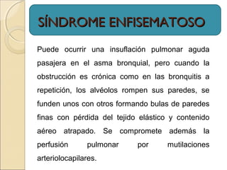 SÍNDROME ENFISEMATOSOSÍNDROME ENFISEMATOSO
Puede ocurrir una insuflación pulmonar aguda
pasajera en el asma bronquial, pero cuando la
obstrucción es crónica como en las bronquitis a
repetición, los alvéolos rompen sus paredes, se
funden unos con otros formando bulas de paredes
finas con pérdida del tejido elástico y contenido
aéreo atrapado. Se compromete además la
perfusión pulmonar por mutilaciones
arteriolocapilares.
 