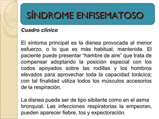SÍNDROME ENFISEMATOSOSÍNDROME ENFISEMATOSO
Cuadro clínico
El síntoma principal es la disnea provocada al menor
esfuerzo, o lo que es más habitual, mantenida. El
paciente puede presentar “hambre de aire” que trata de
compensar adoptando la posición especial con los
codos apoyados sobre las rodillas y los hombros
elevados para aprovechar toda la capacidad torácica;
con tal finalidad utiliza todos los músculos accesorios
de la respiración.
La disnea puede ser de tipo sibilante como en el asma
bronquial. Las infecciones respiratorias la empeoran,
pueden aparecer fiebre, tos y expectoración.
 
