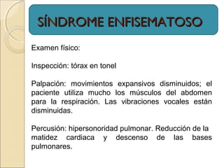 SÍNDROME ENFISEMATOSOSÍNDROME ENFISEMATOSO
Examen físico:
Inspección: tórax en tonel
Palpación: movimientos expansivos disminuidos; el
paciente utiliza mucho los músculos del abdomen
para la respiración. Las vibraciones vocales están
disminuidas.
Percusión: hipersonoridad pulmonar. Reducción de la
matidez cardiaca y descenso de las bases
pulmonares.
 