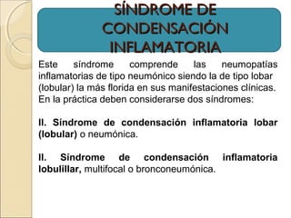 Este síndrome comprende las neumopatías
inflamatorias de tipo neumónico siendo la de tipo lobar
(lobular) la más florida en sus manifestaciones clínicas.
En la práctica deben considerarse dos síndromes:
II. Síndrome de condensación inflamatoria lobar
(lobular) o neumónica.
II. Síndrome de condensación inflamatoria
lobulillar, multifocal o bronconeumónica.
SÍNDROME DESÍNDROME DE
CONDENSACIÓNCONDENSACIÓN
INFLAMATORIAINFLAMATORIA
 