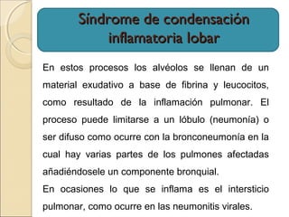 Síndrome de condensaciónSíndrome de condensación
inflamatoria lobarinflamatoria lobar
En estos procesos los alvéolos se llenan de un
material exudativo a base de fibrina y leucocitos,
como resultado de la inflamación pulmonar. El
proceso puede limitarse a un lóbulo (neumonía) o
ser difuso como ocurre con la bronconeumonía en la
cual hay varias partes de los pulmones afectadas
añadiéndosele un componente bronquial.
En ocasiones lo que se inflama es el intersticio
pulmonar, como ocurre en las neumonitis virales.
 