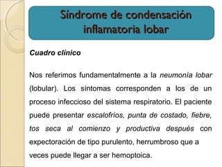 Síndrome de condensaciónSíndrome de condensación
inflamatoria lobarinflamatoria lobar
Cuadro clínico
Nos referimos fundamentalmente a la neumonía lobar
(lobular). Los síntomas corresponden a los de un
proceso infeccioso del sistema respiratorio. El paciente
puede presentar escalofríos, punta de costado, fiebre,
tos seca al comienzo y productiva después con
expectoración de tipo purulento, herrumbroso que a
veces puede llegar a ser hemoptoica.
 