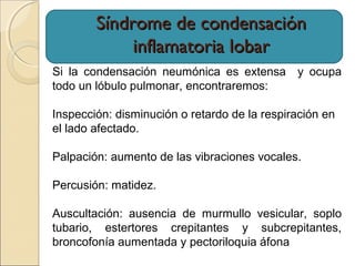 Síndrome de condensaciónSíndrome de condensación
inflamatoria lobarinflamatoria lobar
Si la condensación neumónica es extensa y ocupa
todo un lóbulo pulmonar, encontraremos:
Inspección: disminución o retardo de la respiración en
el lado afectado.
Palpación: aumento de las vibraciones vocales.
Percusión: matidez.
Auscultación: ausencia de murmullo vesicular, soplo
tubario, estertores crepitantes y subcrepitantes,
broncofonía aumentada y pectoriloquia áfona
 