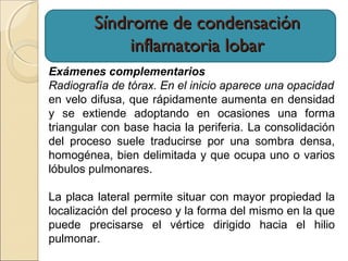 Síndrome de condensaciónSíndrome de condensación
inflamatoria lobarinflamatoria lobar
Exámenes complementarios
Radiografía de tórax. En el inicio aparece una opacidad
en velo difusa, que rápidamente aumenta en densidad
y se extiende adoptando en ocasiones una forma
triangular con base hacia la periferia. La consolidación
del proceso suele traducirse por una sombra densa,
homogénea, bien delimitada y que ocupa uno o varios
lóbulos pulmonares.
La placa lateral permite situar con mayor propiedad la
localización del proceso y la forma del mismo en la que
puede precisarse el vértice dirigido hacia el hilio
pulmonar.
 
