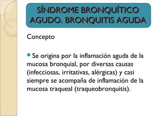 SÍNDROME BRONQUÍTICOSÍNDROME BRONQUÍTICO
AGUDO. BRONQUITIS AGUDAAGUDO. BRONQUITIS AGUDA
Concepto
Se origina por la inflamación aguda de la
mucosa bronquial, por diversas causas
(infecciosas, irritativas, alérgicas) y casi
siempre se acompaña de inflamación de la
mucosa traqueal (traqueobronquitis).
 