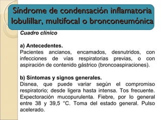 Cuadro clínico
a) Antecedentes.
Pacientes ancianos, encamados, desnutridos, con
infecciones de vías respiratorias previas, o con
aspiración de contenido gástrico (broncoaspiraciones).
b) Síntomas y signos generales.
Disnea, que puede variar según el compromiso
respiratorio; desde ligera hasta intensa. Tos frecuente.
Expectoración mucopurulenta. Fiebre, por lo general
entre 38 y 39,5 °C. Toma del estado general. Pulso
acelerado.
Síndrome de condensación inflamatoriaSíndrome de condensación inflamatoria
lobulillar, multifocal o bronconeumónicalobulillar, multifocal o bronconeumónica
 