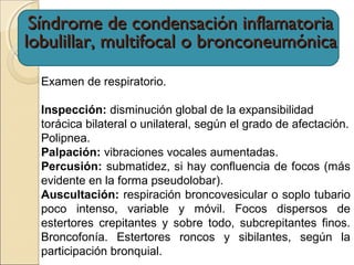 Examen de respiratorio.
Inspección: disminución global de la expansibilidad
torácica bilateral o unilateral, según el grado de afectación.
Polipnea.
Palpación: vibraciones vocales aumentadas.
Percusión: submatidez, si hay confluencia de focos (más
evidente en la forma pseudolobar).
Auscultación: respiración broncovesicular o soplo tubario
poco intenso, variable y móvil. Focos dispersos de
estertores crepitantes y sobre todo, subcrepitantes finos.
Broncofonía. Estertores roncos y sibilantes, según la
participación bronquial.
Síndrome de condensación inflamatoriaSíndrome de condensación inflamatoria
lobulillar, multifocal o bronconeumónicalobulillar, multifocal o bronconeumónica
 