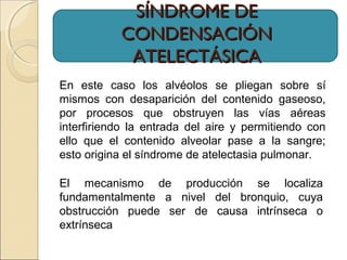 SÍNDROME DESÍNDROME DE
CONDENSACIÓNCONDENSACIÓN
ATELECTÁSICAATELECTÁSICA
En este caso los alvéolos se pliegan sobre sí
mismos con desaparición del contenido gaseoso,
por procesos que obstruyen las vías aéreas
interfiriendo la entrada del aire y permitiendo con
ello que el contenido alveolar pase a la sangre;
esto origina el síndrome de atelectasia pulmonar.
El mecanismo de producción se localiza
fundamentalmente a nivel del bronquio, cuya
obstrucción puede ser de causa intrínseca o
extrínseca
 